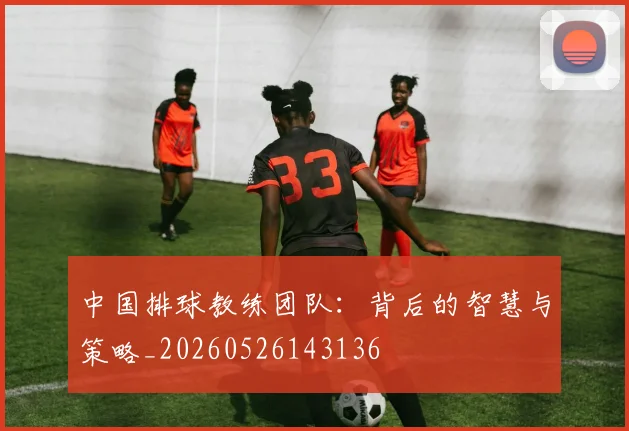 中国排球教练团队：背后的智慧与策略_20260526143136