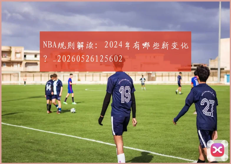 NBA规则解读:2024年有哪些新变化?_20260526125602
